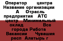 Оператор Call-центра › Название организации ­ А3 › Отрасль предприятия ­ АТС, call-центр › Минимальный оклад ­ 17 000 - Все города Работа » Вакансии   . Чувашия респ.,Алатырь г.